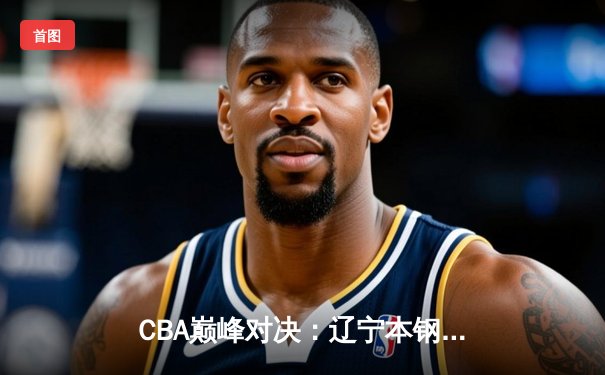 CBA巅峰对决：辽宁本钢加时险胜广东宏远，赵继伟34分导演逆转好戏