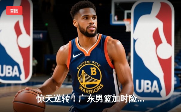 惊天逆转！广东男篮加时险胜辽宁，胡明轩30分导演18分大翻盘